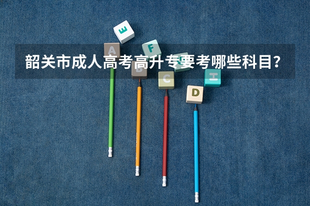 韶关市成人高考高升专要考哪些科目？