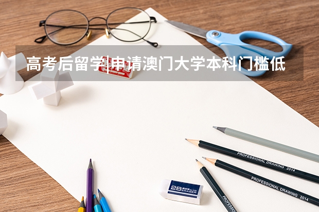 高考后留学|申请澳门大学本科门槛低、可加分？低分也能上澳大！附澳大本科专业、招生指南、费用及材料汇总 澳门留学申请条件及费用