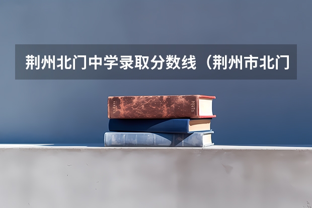 荆州北门中学录取分数线（荆州市北门中学住宿条件么样？？？）