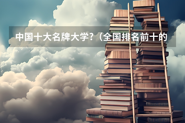 中国十大名牌大学?（全国排名前十的大学是哪几所）