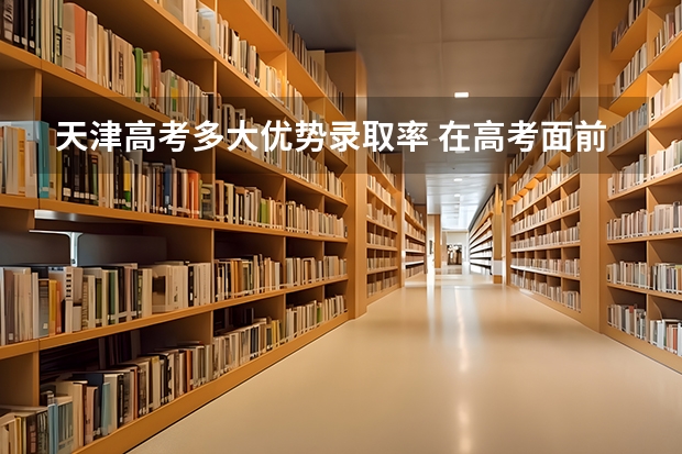 天津高考多大优势录取率 在高考面前，天津户口是不是比北京户口还占优势？